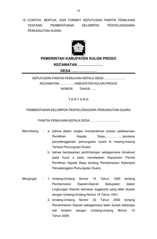 54


15. CONTOH, BENTUK, DAN FORMAT KEPUTUSAN PANITIA PEMILIHAN
   TENTANG         PEMBENTUKAN                 KELOMPOK          PENYELENGGARA
   PEMUNGUTAN SUARA.




             PEMERINTAH KABUPATEN KULON PROGO
                     KECAMATAN …………………
                           DESA …………………

      KEPUTUSAN PANITIA PEMILIHAN KEPALA DESA ………………..
            KECAMATAN ………….. KABUPATEN KULON PROGO
                           NOMOR            TAHUN .....


                                TENTANG


  PEMBENTUKAN KELOMPOK PENYELENGGARA PEMUNGUTAN SUARA


            PANITIA PEMILIHAN KEPALA DESA ………………………,


Menimbang     :   a. bahwa dalam rangka memperlancar proses pelaksanaan
                    Pemilihan             Kepala           Desa……………...terutama
                    penyelenggaraan pemungutan suara di masing-masing
                    Tempat Pemungutan Suara;
                  b. bahwa berdasarkan pertimbangan sebagaimana dimaksud
                    pada   huruf      a   perlu    menetapkan    Keputusan   Panitia
                    Pemilihan Kepala Desa tentang Pembentukan Kelompok
                    Penyelenggara Pemungutan Suara;


Mengingat     :   1. Undang-Undang         Nomor      15    Tahun   1950     tentang
                    Pembentukan           Daerah-Daerah         Kabupaten     dalam
                    Lingkungan Daerah Istimewa Jogjakarta yang telah diubah
                    dengan Undang-Undang Nomor 18 Tahun 1951;
                  2. Undang-Undang         Nomor      32    Tahun   2004     tentang
                    Pemerintahan Daerah sebagaimana telah diubah beberapa
                    kali   terakhir       dengan    Undang-Undang      Nomor     12
                    Tahun 2008;
 