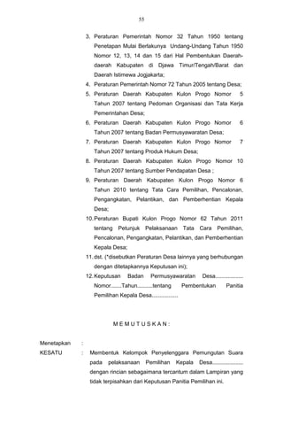 55


                 3. Peraturan Pemerintah Nomor 32 Tahun 1950 tentang
                    Penetapan Mulai Berlakunya Undang-Undang Tahun 1950
                    Nomor 12, 13, 14 dan 15 dari Hal Pembentukan Daerah-
                    daerah Kabupaten di Djawa Timur/Tengah/Barat dan
                    Daerah Istimewa Jogjakarta;
                 4. Peraturan Pemerintah Nomor 72 Tahun 2005 tentang Desa;
                 5. Peraturan Daerah Kabupaten Kulon Progo Nomor                        5
                    Tahun 2007 tentang Pedoman Organisasi dan Tata Kerja
                    Pemerintahan Desa;
                 6. Peraturan Daerah Kabupaten Kulon Progo Nomor                        6
                    Tahun 2007 tentang Badan Permusyawaratan Desa;
                 7. Peraturan Daerah Kabupaten Kulon Progo Nomor                        7
                    Tahun 2007 tentang Produk Hukum Desa;
                 8. Peraturan Daerah Kabupaten Kulon Progo Nomor 10
                    Tahun 2007 tentang Sumber Pendapatan Desa ;
                 9. Peraturan Daerah Kabupaten Kulon Progo Nomor 6
                    Tahun 2010 tentang Tata Cara Pemilihan, Pencalonan,
                    Pengangkatan, Pelantikan, dan Pemberhentian Kepala
                    Desa;
                 10. Peraturan Bupati Kulon Progo Nomor 62 Tahun 2011
                    tentang Petunjuk         Pelaksanaan Tata     Cara     Pemilihan,
                    Pencalonan, Pengangkatan, Pelantikan, dan Pemberhentian
                    Kepala Desa;
                 11. dst. (*disebutkan Peraturan Desa lainnya yang berhubungan
                    dengan ditetapkannya Keputusan ini);
                 12. Keputusan     Badan      Permusyawaratan      Desa..................
                    Nomor.......Tahun..........tentang       Pembentukan        Panitia
                    Pemilihan Kepala Desa.................




                            MEMUTUSKAN:


Menetapkan   :
KESATU       :    Membentuk Kelompok Penyelenggara Pemungutan Suara
                  pada    pelaksanaan        Pemilihan   Kepala   Desa....................
                  dengan rincian sebagaimana tercantum dalam Lampiran yang
                  tidak terpisahkan dari Keputusan Panitia Pemilihan ini.
 