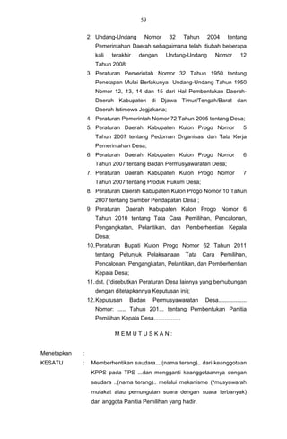 59


                 2. Undang-Undang        Nomor       32      Tahun    2004      tentang
                    Pemerintahan Daerah sebagaimana telah diubah beberapa
                    kali    terakhir   dengan      Undang-Undang            Nomor      12
                    Tahun 2008;
                 3. Peraturan Pemerintah Nomor 32 Tahun 1950 tentang
                    Penetapan Mulai Berlakunya Undang-Undang Tahun 1950
                    Nomor 12, 13, 14 dan 15 dari Hal Pembentukan Daerah-
                    Daerah Kabupaten di Djawa Timur/Tengah/Barat dan
                    Daerah Istimewa Jogjakarta;
                 4. Peraturan Pemerintah Nomor 72 Tahun 2005 tentang Desa;
                 5. Peraturan Daerah Kabupaten Kulon Progo Nomor                         5
                    Tahun 2007 tentang Pedoman Organisasi dan Tata Kerja
                    Pemerintahan Desa;
                 6. Peraturan Daerah Kabupaten Kulon Progo Nomor                         6
                    Tahun 2007 tentang Badan Permusyawaratan Desa;
                 7. Peraturan Daerah Kabupaten Kulon Progo Nomor                         7
                    Tahun 2007 tentang Produk Hukum Desa;
                 8. Peraturan Daerah Kabupaten Kulon Progo Nomor 10 Tahun
                    2007 tentang Sumber Pendapatan Desa ;
                 9. Peraturan Daerah Kabupaten Kulon Progo Nomor 6
                    Tahun 2010 tentang Tata Cara Pemilihan, Pencalonan,
                    Pengangkatan, Pelantikan, dan Pemberhentian Kepala
                    Desa;
                 10. Peraturan Bupati Kulon Progo Nomor 62 Tahun 2011
                    tentang Petunjuk         Pelaksanaan Tata        Cara    Pemilihan,
                    Pencalonan, Pengangkatan, Pelantikan, dan Pemberhentian
                    Kepala Desa;
                 11. dst. (*disebutkan Peraturan Desa lainnya yang berhubungan
                    dengan ditetapkannya Keputusan ini);
                 12. Keputusan     Badan      Permusyawaratan        Desa..................
                    Nomor: ..... Tahun 201... tentang Pembentukan Panitia
                    Pemilihan Kepala Desa.................

                             MEMUTUSKAN:


Menetapkan   :
KESATU       :    Memberhentikan saudara....(nama terang).. dari keanggotaan
                  KPPS pada TPS ...dan mengganti keanggotaannya dengan
                  saudara ..(nama terang).. melalui mekanisme (*musyawarah
                  mufakat atau pemungutan suara dengan suara terbanyak)
                  dari anggota Panitia Pemilihan yang hadir.
 