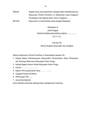 60


KEDUA           :   Segala biaya yang diperlukan sebagai akibat diberlakukannya
                    Keputusan Panitia Pemilihan ini dibebankan pada Anggaran
                    Pendapatan dan Belanja Desa Tahun Anggaran........
KETIGA          :   Keputusan ini mulai berlaku pada tanggal ditetapkan.


                                              Ditetapkan di
                                              pada tanggal
                                PANITIA PEMILIHAN KEPALA DESA ...................
                                                    K E T U A,


                                                   Cap dan ttd
                                    (Nama lengkap tanpa gelar dan pangkat)




Salinan Keputusan Panitia Pemilihan ini disampaikan kepada Yth. :
1. Kepala Badan Pemberdayaan Masyarakat Pemerintahan Desa Perempuan
   dan Keluarga Berencana Kabupaten Kulon Progo;
2. Kepala Bagian Hukum Setda Kabupaten Kulon Progo;
3. Camat ……………………. ;
4. Badan Permusyawaratan Desa …………….;
5. Anggota Panitia Pemilihan;
6. KPPS pada TPS ….;
7. yang bersangkutan.
Untuk diketahui dan/atau dipergunakan sebagaimana mestinya.
 