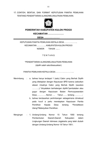61


17. CONTOH, BENTUK, DAN FORMAT KEPUTUSAN PANITIA PEMILIHAN
   TENTANG PENDAFTARAN ULANG/MELANJUTKAN PEMILIHAN.




             PEMERINTAH KABUPATEN KULON PROGO
                      KECAMATAN …………………
                             DESA …………………

      KEPUTUSAN PANITIA PEMILIHAN KEPALA DESA ………………..
            KECAMATAN ………….. KABUPATEN KULON PROGO
                            NOMOR        TAHUN ....…


                                 TENTANG


             *PENDAFTARAN ULANG/MELANJUTKAN PEMILIHAN
                        (dipilih salah satu/disesuaikan)


            PANITIA PEMILIHAN KEPALA DESA ………………………,


Menimbang     :   a. bahwa hanya terdapat 1 (satu) Calon yang Berhak Dipilih
                     yang ditetapkan dengan Keputusan BPD karena (sebutkan
                     alasan misalnya Calon yang Berhak Dipilih (saudara
                     ………..) *dinyatakan berhalangan dipilih/*pembatalan atau
                     gugur    dengan     Keputusan       Badan     Permusyawaratan
                     Desa……………Nomor ….              Tahun …… tentang …………;
                  b. bahwa berdasarkan pertimbangan sebagaimana dimaksud
                     pada    huruf   a   perlu   menetapkan      Keputusan   Panitia
                     Pemilihan       Kepala      Desa      tentang     *Pendaftaran
                     Ulang/*Melanjutkan Pemilihan.


Mengingat     :   1. Undang-Undang        Nomor     15     Tahun     1950    tentang
                     Pembentukan         Daerah-Daerah        Kabupaten       dalam
                     Lingkungan Daerah Istimewa Jogjakarta yang telah diubah
                     dengan Undang-Undang Nomor 18 Tahun 1951;
 