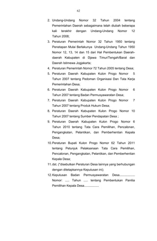 62


2. Undang-Undang        Nomor       32      Tahun    2004      tentang
   Pemerintahan Daerah sebagaimana telah diubah beberapa
   kali    terakhir   dengan      Undang-Undang            Nomor      12
   Tahun 2008;
3. Peraturan Pemerintah Nomor 32 Tahun 1950 tentang
   Penetapan Mulai Berlakunya Undang-Undang Tahun 1950
   Nomor 12, 13, 14 dan 15 dari Hal Pembentukan Daerah-
   daerah Kabupaten di Djawa Timur/Tengah/Barat dan
   Daerah Istimewa Jogjakarta;
4. Peraturan Pemerintah Nomor 72 Tahun 2005 tentang Desa;
5. Peraturan Daerah Kabupaten Kulon Progo Nomor                         5
   Tahun 2007 tentang Pedoman Organisasi Dan Tata Kerja
   Pemerintahan Desa;
6. Peraturan Daerah Kabupaten Kulon Progo Nomor                         6
   Tahun 2007 tentang Badan Permusyawaratan Desa;
7. Peraturan Daerah Kabupaten Kulon Progo Nomor                         7
   Tahun 2007 tentang Produk Hukum Desa;
8. Peraturan Daerah Kabupaten Kulon Progo Nomor 10
   Tahun 2007 tentang Sumber Pendapatan Desa ;
9. Peraturan Daerah Kabupaten Kulon Progo Nomor 6
   Tahun 2010 tentang Tata Cara Pemilihan, Pencalonan,
   Pengangkatan, Pelantikan, dan Pemberhentian Kepala
   Desa;
10. Peraturan Bupati Kulon Progo Nomor 62 Tahun 2011
   tentang Petunjuk         Pelaksanaan Tata        Cara    Pemilihan,
   Pencalonan, Pengangkatan, Pelantikan, dan Pemberhentian
   Kepala Desa;
11. dst. (*disebutkan Peraturan Desa lainnya yang berhubungan
   dengan ditetapkannya Keputusan ini);
12. Keputusan     Badan      Permusyawaratan        Desa..................
   Nomor: ..... Tahun ..... tentang Pembentukan Panitia
   Pemilihan Kepala Desa.................
 