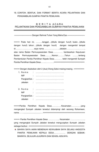 64


18. CONTOH, BENTUK, DAN FORMAT BERITA ACARA PELANTIKAN DAN
    PENGAMBILAN SUMPAH PANITIA PEMILIHAN.



                 B E R I T A ACARA
 PELANTIKAN DAN PENGAMBILAN SUMPAH PANITIA PEMILIHAN


--------------------------- Dengan Rahmat Tuhan Yang Maha Esa ---------------------------


===== Pada hari ini, ……….tanggal….(ditulis dengan huruf) bulan…(ditulis
dengan huruf) tahun….(ditulis dengan huruf)              dengan mengambil tempat
di………………………, saya nama ……….…………..Jabatan……………………….,
atas nama Badan Permusyawaratan Desa…………… berdasarkan Keputusan
Badan     Permusyawaratan        Desa….…….Nomor:……….Tahun                ………tentang
Pembentukan Panitia Pemilihan Kepala Desa………… telah mengambil Sumpah
Panitia Pemilihan Kepala Desa……..………….===========================


===== Dengan disaksikan oleh 2 (dua) Orang Saksi masing-masing : =========
     1. N a m a        :   ……………………………………..
        NIP            :   …………………………………….
        Pangkat/Gol. :     …………………………………….
        Jabatan        :   …………………………………….


     2. N a m a        :   ……………………………………..
        NIP            :   …………………………………….
        Pangkat/Gol. :     …………………………………….
        Jabatan        :   …………………………………….


=====Panitia     Pemilihan    Kepala     Desa……………Kecamatan……………yang
mengangkat Sumpah Jabatan tersebut didampingi oleh seorang Rohaniwan,
nama …….................................…=====================================


===== Panitia Pemilihan Kepala Desa …………….. Kecamatan …………………..
yang mengangkat Sumpah Jabatan tersebut mengucapkan Sumpah Jabatan
sebagai berikut : =================================================
    BAHWA SAYA AKAN MEMENUHI KEWAJIBAN SAYA SELAKU ANGGOTA
    PANITIA PEMILIHAN KEPALA DESA……………… DENGAN SEBAIK-
    BAIKNYA, SEJUJUR-JUJURNYA DAN SEADIL-ADILNYA.
 