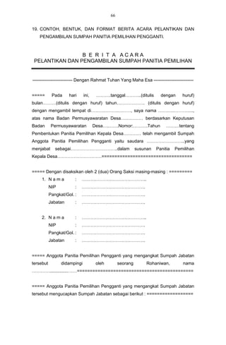 66


19. CONTOH, BENTUK, DAN FORMAT BERITA ACARA PELANTIKAN DAN
    PENGAMBILAN SUMPAH PANITIA PEMILIHAN PENGGANTI.



                 B E R I T A ACARA
 PELANTIKAN DAN PENGAMBILAN SUMPAH PANITIA PEMILIHAN


--------------------------- Dengan Rahmat Tuhan Yang Maha Esa ---------------------------


=====       Pada     hari     ini,    ……….tanggal………..(ditulis          dengan     huruf)
bulan………(ditulis dengan huruf) tahun………………. (ditulis dengan huruf)
dengan mengambil tempat di………………………, saya nama ……….…………..,
atas nama Badan Permusyawaratan Desa…………… berdasarkan Keputusan
Badan       Permusyawaratan          Desa….…….Nomor:……….Tahun              ………tentang
Pembentukan Panitia Pemilihan Kepala Desa………… telah mengambil Sumpah
Anggota Panitia Pemilihan Pengganti yaitu saudara ……………………..yang
menjabat      sebagai…………………………..dalam                      susunan   Panitia   Pemilihan
Kepala Desa…………………………===================================


===== Dengan disaksikan oleh 2 (dua) Orang Saksi masing-masing : =========
     1. N a m a         :   ……………………………………..
           NIP          :   …………………………………….
           Pangkat/Gol. :   …………………………………….
           Jabatan      :   …………………………………….


     2. N a m a         :   ……………………………………..
           NIP          :   …………………………………….
           Pangkat/Gol. :   …………………………………….
           Jabatan      :   …………………………………….


===== Anggota Panitia Pemilihan Pengganti yang mengangkat Sumpah Jabatan
tersebut         didampingi           oleh        seorang        Rohaniwan,        nama
…………...............……=============================================


===== Anggota Panitia Pemilihan Pengganti yang mengangkat Sumpah Jabatan
tersebut mengucapkan Sumpah Jabatan sebagai berikut : ==================
 