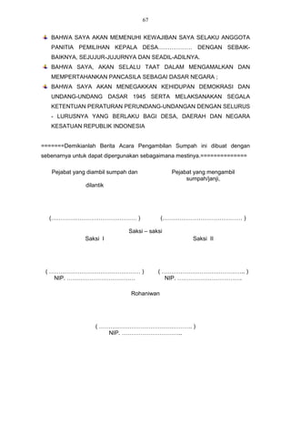 67


   BAHWA SAYA AKAN MEMENUHI KEWAJIBAN SAYA SELAKU ANGGOTA
   PANITIA PEMILIHAN KEPALA DESA……………… DENGAN SEBAIK-
   BAIKNYA, SEJUJUR-JUJURNYA DAN SEADIL-ADILNYA.
   BAHWA SAYA, AKAN SELALU TAAT DALAM MENGAMALKAN DAN
   MEMPERTAHANKAN PANCASILA SEBAGAI DASAR NEGARA ;
   BAHWA SAYA AKAN MENEGAKKAN KEHIDUPAN DEMOKRASI DAN
   UNDANG-UNDANG DASAR 1945 SERTA MELAKSANAKAN SEGALA
   KETENTUAN PERATURAN PERUNDANG-UNDANGAN DENGAN SELURUS
   - LURUSNYA YANG BERLAKU BAGI DESA, DAERAH DAN NEGARA
   KESATUAN REPUBLIK INDONESIA


=======Demikianlah Berita Acara Pengambilan Sumpah ini dibuat dengan
sebenarnya untuk dapat dipergunakan sebagaimana mestinya.==============

   Pejabat yang diambil sumpah dan            Pejabat yang mengambil
                                                   sumpah/janji,
               dilantik




  (……………………………………… )                       (…………………………………… )

                              Saksi – saksi
               Saksi I                               Saksi II




 ( ………………………………………… )                     ( …………………………………….. )
    NIP. ………………………………                        NIP. …………………………….

                               Rohaniwan




                   ( …………………………………………. )
                       NIP. …………………………..
 