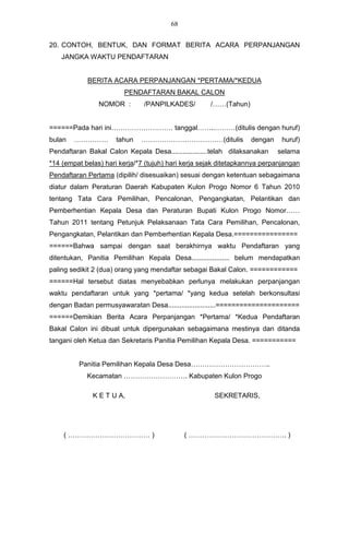 68


20. CONTOH, BENTUK, DAN FORMAT BERITA ACARA PERPANJANGAN
    JANGKA WAKTU PENDAFTARAN


            BERITA ACARA PERPANJANGAN *PERTAMA/*KEDUA
                        PENDAFTARAN BAKAL CALON
                NOMOR :        /PANPILKADES/         /……(Tahun)


======Pada hari ini……………………… tanggal……..………(ditulis dengan huruf)
bulan   ……………         tahun   ………………………………(ditulis                dengan     huruf)
Pendaftaran Bakal Calon Kepala Desa...................telah dilaksanakan   selama
*14 (empat belas) hari kerja/*7 (tujuh) hari kerja sejak ditetapkannya perpanjangan
Pendaftaran Pertama (dipilih/ disesuaikan) sesuai dengan ketentuan sebagaimana
diatur dalam Peraturan Daerah Kabupaten Kulon Progo Nomor 6 Tahun 2010
tentang Tata Cara Pemilihan, Pencalonan, Pengangkatan, Pelantikan dan
Pemberhentian Kepala Desa dan Peraturan Bupati Kulon Progo Nomor……
Tahun 2011 tentang Petunjuk Pelaksanaan Tata Cara Pemilihan, Pencalonan,
Pengangkatan, Pelantikan dan Pemberhentian Kepala Desa.================
======Bahwa sampai dengan saat berakhirnya waktu Pendaftaran yang
ditentukan, Panitia Pemilihan Kepala Desa.................... belum mendapatkan
paling sedikit 2 (dua) orang yang mendaftar sebagai Bakal Calon. ============
======Hal tersebut diatas menyebabkan perlunya melakukan perpanjangan
waktu pendaftaran untuk yang *pertama/ *yang kedua setelah berkonsultasi
dengan Badan permusyawaratan Desa.........................=====================
======Demikian Berita Acara Perpanjangan *Pertama/ *Kedua Pendaftaran
Bakal Calon ini dibuat untuk dipergunakan sebagaimana mestinya dan ditanda
tangani oleh Ketua dan Sekretaris Panitia Pemilihan Kepala Desa. ===========


         Panitia Pemilihan Kepala Desa Desa……………………………..
            Kecamatan ………………………. Kabupaten Kulon Progo

              K E T U A,                              SEKRETARIS,




    ( ……………………………… )                         ( ……………………………………. )
 