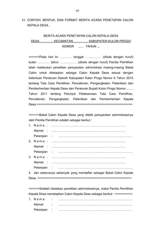 69


21. CONTOH, BENTUK, DAN FORMAT BERITA ACARA PENETAPAN CALON
  KEPALA DESA .


               BERITA ACARA PENETAPAN CALON KEPALA DESA
    DESA………….. KECAMATAN…………… KABUPATEN KULON PROGO
                             NOMOR       ...... TAHUN ...


   ======Pada hari ini ………… tanggal …….……… (ditulis dengan huruf)
   bulan ………… tahun ………………(ditulis dengan huruf) Panitia Pemilihan
   telah melakukan penelitian persyaratan administrasi masing-masing Bakal
   Calon untuk ditetapkan sebagai Calon Kepala Desa sesuai dengan
   ketentuan Peraturan Daerah Kabupaten Kulon Progo Nomor 6 Tahun 2010
   tentang Tata Cara Pemilihan, Pencalonan, Pengangkatan, Pelantikan dan
   Pemberhentian Kepala Desa dan Peraturan Bupati Kulon Progo Nomor.........
   Tahun   2011    tentang   Petunjuk        Pelaksanaan    Tata   Cara   Pemilihan,
   Pencalonan,    Pengangkatan,     Pelantikan      dan    Pemberhentian     Kepala
   Desa.======================================================


   ======Bakal Calon Kepala Desa yang diteliti persyaratan administrasinya
   oleh Panitia Pemilihan adalah sebagai berikut :
   1. N a m a :    ……………………………………………………………….
      Alamat: :    ……………………………………………………………….
      Pekerjaan    :     ……………………………………………………………….
   2. N a m a :    ……………………………………………………………….
      Alamat: :    ……………………………………………………………….
      Pekerjaan    :     ……………………………………………………………….
   3. N a m a :    ……………………………………………………………….
      Alamat: :    ……………………………………………………………….
      Pekerjaan    :     ……………………………………………………………….
   4. dan seterusnya sebanyak yang mendaftar sebagai Bakal Calon Kepala
   Desa. =====================================================


   ======Setelah diadakan penelitian administrasinya, maka Panitia Pemilihan
   Kepala Desa menetapkan Calon Kepala Desa sebagai berikut : ==========
   1. N a m a      :     ……………………………………………………………….
      Alamat       :     ……………………………………………………………….
      Pekerjaan    :     ……………………………………………………………….
 