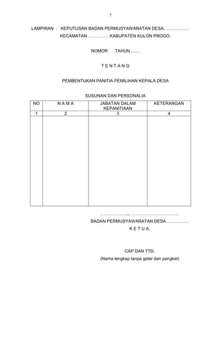 7


LAMPIRAN : KEPUTUSAN BADAN PERMUSYAWARATAN DESA………………
         KECAMATAN ……………KABUPATEN KULON PROGO.


                     NOMOR       TAHUN .......


                         TENTANG


          PEMBENTUKAN PANITIA PEMILIHAN KEPALA DESA


                  SUSUNAN DAN PERSONALIA
NO      NAMA            JABATAN DALAM                KETERANGAN
                         KEPANITIAAN
 1         2                  3                          4




                        ……………….., ……………………………
                     BADAN PERMUSYAWARATAN DESA ……………
                                        K E T U A,




                                      CAP DAN TTD.
                        (Nama lengkap tanpa gelar dan pangkat)
 
