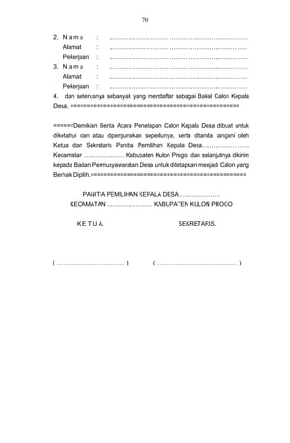 70


2. N a m a        :    ……………………………………………………………….
     Alamat       :    ……………………………………………………………….
     Pekerjaan    :    ……………………………………………………………….
3. N a m a        :    ……………………………………………………………….
     Alamat:      :    ……………………………………………………………….
     Pekerjaan    :    ……………………………………………………………….
4.   dan seterusnya sebanyak yang mendaftar sebagai Bakal Calon Kepala
Desa. ===================================================


======Demikian Berita Acara Penetapan Calon Kepala Desa dibuat untuk
diketahui dan atau dipergunakan seperlunya, serta ditanda tangani oleh
Ketua dan Sekretaris Panitia Pemilihan Kepala Desa…………………….
Kecamatan ………………… Kabupaten Kulon Progo, dan selanjutnya dikirim
kepada Badan Permusyawaratan Desa untuk ditetapkan menjadi Calon yang
Berhak Dipilih.===============================================


               PANITIA PEMILIHAN KEPALA DESA………………….
       KECAMATAN …………………… KABUPATEN KULON PROGO


          K E T U A,                         SEKRETARIS,




( ……………………………… )                     ( ……………………………………. )
 