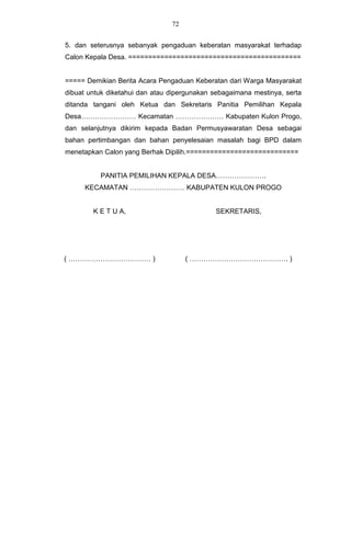 72


5. dan seterusnya sebanyak pengaduan keberatan masyarakat terhadap
Calon Kepala Desa. ===========================================


===== Demikian Berita Acara Pengaduan Keberatan dari Warga Masyarakat
dibuat untuk diketahui dan atau dipergunakan sebagaimana mestinya, serta
ditanda tangani oleh Ketua dan Sekretaris Panitia Pemilihan Kepala
Desa…………………… Kecamatan ………………… Kabupaten Kulon Progo,
dan selanjutnya dikirim kepada Badan Permusyawaratan Desa sebagai
bahan pertimbangan dan bahan penyelesaian masalah bagi BPD dalam
menetapkan Calon yang Berhak Dipilih.============================


          PANITIA PEMILIHAN KEPALA DESA………………….
      KECAMATAN …………………… KABUPATEN KULON PROGO


        K E T U A,                           SEKRETARIS,




( ……………………………… )                     ( ……………………………………. )
 