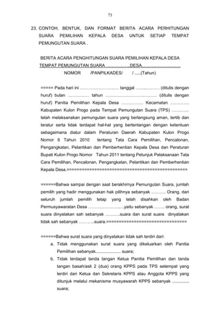 73


23. CONTOH, BENTUK, DAN FORMAT BERITA ACARA PERHITUNGAN
  SUARA       PEMILIHAN         KEPALA       DESA       UNTUK       SETIAP        TEMPAT
  PEMUNGUTAN SUARA .


   BERITA ACARA PENGHITUNGAN SUARA PEMILIHAN KEPALA DESA
  TEMPAT PEMUNGUTAN SUARA ……………..DESA………………………
                 NOMOR          /PANPILKADES/             / .....(Tahun)


   ===== Pada hari ini ……………………… tanggal ……..……… (ditulis dengan
   huruf) bulan …………… tahun ……………………………… (ditulis dengan
   huruf) Panitia Pemilihan Kepala Desa …………… Kecamatan ………….
   Kabupaten Kulon Progo pada Tempat Pemungutan Suara (TPS) …………
   telah melaksanakan pemungutan suara yang berlangsung aman, tertib dan
   teratur serta tidak terdapat hal-hal yang bertentangan dengan ketentuan
   sebagaimana diatur dalam Peraturan Daerah Kabupaten Kulon Progo
   Nomor 6 Tahun 2010                tentang Tata Cara Pemilihan, Pencalonan,
   Pengangkatan, Pelantikan dan Pemberhentian Kepala Desa dan Peraturan
   Bupati Kulon Progo Nomor Tahun 2011 tentang Petunjuk Pelaksanaan Tata
   Cara Pemilihan, Pencalonan, Pengangkatan, Pelantikan dan Pemberhentian
   Kepala Desa.================================================


   ======Bahwa sampai dengan saat berakhirnya Pemungutan Suara, jumlah
   pemilih yang hadir menggunakan hak pilihnya sebanyak ………. Orang, dari
   seluruh    jumlah     pemilih    tetap    yang     telah    disahkan    oleh    Badan
   Permusyawaratan Desa ………………….…yaitu sebanyak ……. orang, surat
   suara dinyatakan sah sebanyak ……….suara dan surat suara dinyatakan
   tidak sah sebanyak ………..suara.================================


   ======Bahwa surat suara yang dinyatakan tidak sah terdiri dari:
       a. Tidak menggunakan surat suara yang dikeluarkan oleh Panitia
             Pemilihan sebanyak..................... suara;
       b. Tidak terdapat tanda tangan Ketua Panitia Pemilihan dan tanda
             tangan basah/asli 2 (dua) orang KPPS pada TPS setempat yang
             terdiri dari Ketua dan Sekretaris KPPS atau Anggota KPPS yang
             ditunjuk melalui mekanisme musyawarah KPPS sebanyak ..............
             suara;
 