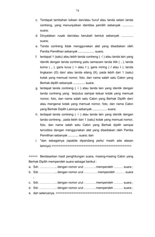 74


       c. Terdapat tambahan tulisan dan/atau huruf atau tanda selain tanda
            contreng, yang menunjukkan identitas pemilih sebanyak .............
            suara;
       d. Dinyatakan rusak dan/atau berubah bentuk sebanyak ..............
            suara;
       e. Tanda contreng tidak menggunakan alat yang disediakan oleh
            Panitia Pemilihan sebanyak ................... suara;
       f. terdapat 1 (satu) atau lebih tanda contreng ( √ ) atau tanda lain yang
            identik dengan tanda contreng yaitu semacam tanda titik ( . ), tanda
            koma ( , ), garis lurus ( − atau I ), garis miring ( / atau  ), tanda
            lingkaran (O) dan/ atau tanda silang (X), pada lebih dari 1 (satu)
            kotak yang memuat nomor, foto, dan nama salah satu Calon yang
            Berhak dipilih sebanyak .............. suara;
       g. terdapat tanda contreng ( √ ) atau tanda lain yang identik dengan
            tanda contreng yang terputus sampai keluar kotak yang memuat
            nomor, foto, dan nama salah satu Calon yang Berhak Dipilih dan/
            atau mengenai kotak yang memuat nomor, foto, dan nama Calon
            yang Berhak Dipilih Lainnya sebanyak ................. suara;
       h. terdapat tanda contreng ( √ ) atau tanda lain yang identik dengan
            tanda contreng , pada lebih dari 1 (satu) kotak yang memuat nomor,
            foto, dan nama salah satu Calon yang Berhak dipilih sampai
            tercoblos dengan menggunakan alat yang disediakan oleh Panitia
            Pemilihan sebanyak ............ suara; dan
       i.   *dan sebagainya (apabila dipandang perlu/ masih ada alasan
            lainnya) =============================================


===== Berdasarkan hasil penghitungan suara, masing-masing Calon yang
Berhak Dipilih memperoleh suara sebagai berikut :
a. Sdr. …………….. dengan nomor urut …………memperoleh ……… suara ;
b. Sdr. …………….. dengan nomor urut …………. memperoleh ……… suara
   ;
c. Sdr. …………….. dengan nomor urut …………memperoleh ……… suara ;
d. Sdr. …………….. dengan nomor urut …………memperoleh ……… suara ;
e. dan seterusnya. ===========================================
 