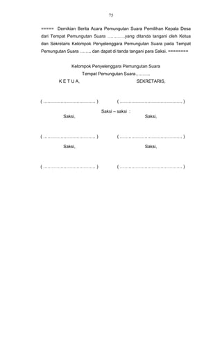 75


===== Demikian Berita Acara Pemungutan Suara Pemilihan Kepala Desa
dari Tempat Pemungutan Suara …………yang ditanda tangani oleh Ketua
dan Sekretaris Kelompok Penyelenggara Pemungutan Suara pada Tempat
Pemungutan Suara …….. dan dapat di tanda tangani para Saksi. ========


              Kelompok Penyelenggara Pemungutan Suara
                     Tempat Pemungutan Suara……….
        K E T U A,                            SEKRETARIS,



( ……………………………… )                    ( ……………………………………. )

                            Saksi – saksi :
          Saksi,                                 Saksi,



( ……………………………… )                    ( ……………………………………. )

          Saksi,                                 Saksi,



( ……………………………… )                    ( ……………………………………. )
 