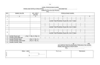 76

                                                   HASIL PEROLEHAN SUARA
                          PEMILIHAN KEPALA DESA DESA………………………………KECAMATAN……………………
                                                  KABUPATEN KULON PROGO
                                                         TPS…………..
NO.             NAMA CALON            NO. URUT                           PEROLEHAN SUARA
                                       CALON
 1                   2                    3                               4                                                5

 1
                                                             Jumlah Total Perolehan Suara No. Urut 1 Calon


 2
                                                             Jumlah Total Perolehan Suara No. Urut 2 Calon



 3
                                                             Jumlah Total Perolehan Suara No. Urut 3 Calon

 4    Jumlah Suara sah           ( No. 1 + No. 2 + No. 3 )
 5    Jumlah suara tidak sah
 6    Jumlah Pemilih Hadir              ( No. 4 + No. 5 )
 7    Jumlah Pemilih Tidak Hadir        ( No. 8 – No. 6 )
 8    Jumlah Pemilih Tetap
                                                                             …………………………, tgl…………………………..200
                                                                           KELOMPOK PENYELENGGARA PEMUNGUTAN SUARA
                                                                           PEMILIHAN KEPALA DESA DESA ………………………….
                                                                                     TPS ………………………………..

                           Saksi – saksi :                              K e t u a,                           Sekretaris,
1.                                     1. ………………..
2.                                               2. …………
3.                                     3. ………….…….
 