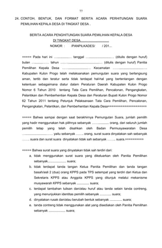 77

24. CONTOH, BENTUK, DAN FORMAT BERITA ACARA PERHITUNGAN SUARA
  PEMILIHAN KEPALA DESA DI TINGKAT DESA .


        BERITA ACARA PENGHITUNGAN SUARA PEMILIHAN KEPALA DESA
                             DI TINGKAT DESA………………………
                          NOMOR :           /PANPILKADES/          / 201...


   ===== Pada hari ini ….............… tanggal ….........................… (ditulis dengan huruf)
   bulan ….........…… tahun ….…....................................… (ditulis dengan huruf) Panitia
   Pemilihan Kepala Desa ……......................… Kecamatan ……...........................….
   Kabupaten Kulon Progo telah melaksanakan pemungutan suara yang berlangsung
   aman, tertib dan teratur serta tidak terdapat hal-hal yang bertentangan dengan
   ketentuan sebagaimana diatur dalam Peraturan Daerah Kabupaten Kulon Progo
   Nomor 6 Tahun 2010             tentang Tata Cara Pemilihan, Pencalonan, Pengangkatan,
   Pelantikan dan Pemberhentian Kepala Desa dan Peraturan Bupati Kulon Progo Nomor
   62 Tahun 2011 tentang Petunjuk Pelaksanaan Tata Cara Pemilihan, Pencalonan,
   Pengangkatan, Pelantikan, dan Pemberhentian Kepala Desa=====================


   ===== Bahwa sampai dengan saat berakhirnya Pemungutan Suara, jumlah pemilih
   yang hadir menggunakan hak pilihnya sebanyak ……............ orang, dari seluruh jumlah
   pemilih    tetap     yang      telah    disahkan      oleh   Badan    Permusyawaratan     Desa
   …........................…… yaitu sebanyak ……. orang, surat suara dinyatakan sah sebanyak
   ……. suara dan surat suara dinyatakan tidak sah sebanyak …….. suara.==========


   ===== Bahwa surat suara yang dinyatakan tidak sah terdiri dari:
        a. tidak menggunakan surat suara yang dikeluarkan oleh Panitia Pemilihan
             sebanyak..................... suara;
        b. tidak terdapat tanda tangan Ketua Panitia Pemilihan dan tanda tangan
             basah/asli 2 (dua) orang KPPS pada TPS setempat yang terdiri dari Ketua dan
             Sekretaris KPPS atau Anggota KPPS yang ditunjuk melalui mekanisme
             musyawarah KPPS sebanyak .............. suara;
        c. terdapat tambahan tulisan dan/atau huruf atau tanda selain tanda contreng,
             yang menunjukkan identitas pemilih sebanyak ............. suara;
        d. dinyatakan rusak dan/atau berubah bentuk sebanyak .............. suara;
        e. tanda contreng tidak menggunakan alat yang disediakan oleh Panitia Pemilihan
             sebanyak ................... suara;
 