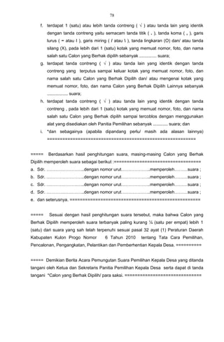 78

    f. terdapat 1 (satu) atau lebih tanda contreng ( √ ) atau tanda lain yang identik
         dengan tanda contreng yaitu semacam tanda titik ( . ), tanda koma ( , ), garis
         lurus ( − atau I ), garis miring ( / atau  ), tanda lingkaran (O) dan/ atau tanda
         silang (X), pada lebih dari 1 (satu) kotak yang memuat nomor, foto, dan nama
         salah satu Calon yang Berhak dipilih sebanyak .............. suara;
    g. terdapat tanda contreng ( √ ) atau tanda lain yang identik dengan tanda
         contreng yang terputus sampai keluar kotak yang memuat nomor, foto, dan
         nama salah satu Calon yang Berhak Dipilih dan/ atau mengenai kotak yang
         memuat nomor, foto, dan nama Calon yang Berhak Dipilih Lainnya sebanyak
         ................. suara;
    h. terdapat tanda contreng ( √ ) atau tanda lain yang identik dengan tanda
         contreng , pada lebih dari 1 (satu) kotak yang memuat nomor, foto, dan nama
         salah satu Calon yang Berhak dipilih sampai tercoblos dengan menggunakan
         alat yang disediakan oleh Panitia Pemilihan sebanyak ............ suara; dan
    i.   *dan sebagainya (apabila dipandang perlu/ masih ada alasan lainnya)
         ==========================================================


=====    Berdasarkan hasil penghitungan suara, masing-masing Calon yang Berhak
Dipilih memperoleh suara sebagai berikut :==================================
a. Sdr. ……………………..dengan nomor urut………………..memperoleh………suara ;
b. Sdr. ……………………..dengan nomor urut………………..memperoleh………suara ;
c. Sdr. ……………………..dengan nomor urut………………..memperoleh………suara ;
d. Sdr. ……………………..dengan nomor urut………………..memperoleh………suara ;
e. dan seterusnya. ===================================================


=====     Sesuai dengan hasil penghitungan suara tersebut, maka bahwa Calon yang
Berhak Dipilih memperoleh suara terbanyak paling kurang ¼ (satu per empat) lebih 1
(satu) dari suara yang sah telah terpenuhi sesuai pasal 32 ayat (1) Peraturan Daerah
Kabupaten Kulon Progo Nomor             6 Tahun 2010        tentang Tata Cara Pemilihan,
Pencalonan, Pengangkatan, Pelantikan dan Pemberhentian Kepala Desa. ==========


===== Demikian Berita Acara Pemungutan Suara Pemilihan Kepala Desa yang ditanda
tangani oleh Ketua dan Sekretaris Panitia Pemilihan Kepala Desa serta dapat di tanda
tangani *Calon yang Berhak Dipilih/ para saksi. ==============================
 