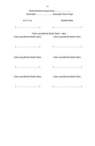 79

                 Panitia Pemilihan Kepala Desa …………………….
              Kecamatan ………………………Kabupaten Kulon Progo


           K E T U A,                                   SEKRETARIS,


 ( ……………………………… )                             ( ……………………………………. )


                     *Calon yang Berhak Dipilih/ Saksi – saksi :
Calon yang Berhak Dipilih/ Saksi,              Calon yang Berhak Dipilih/ Saksi,




 ( ……………………………… )                             ( ……………………………………. )




Calon yang Berhak Dipilih/ Saksi,              Calon yang Berhak Dipilih/ Saksi,




 ( ……………………………… )                             ( ……………………………………. )




Calon yang Berhak Dipilih/ Saksi,              Calon yang Berhak Dipilih/ Saksi,




 ( ……………………………… )                             ( ……………………………………. )
 