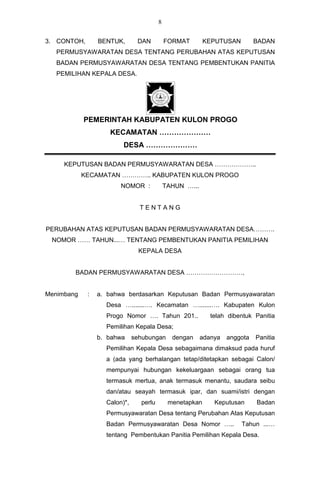 8


3. CONTOH,       BENTUK,       DAN          FORMAT        KEPUTUSAN         BADAN
   PERMUSYAWARATAN DESA TENTANG PERUBAHAN ATAS KEPUTUSAN
   BADAN PERMUSYAWARATAN DESA TENTANG PEMBENTUKAN PANITIA
   PEMILIHAN KEPALA DESA.




            PEMERINTAH KABUPATEN KULON PROGO
                    KECAMATAN …………………
                         DESA …………………

     KEPUTUSAN BADAN PERMUSYAWARATAN DESA ………………..
            KECAMATAN ………….. KABUPATEN KULON PROGO
                        NOMOR :             TAHUN …...


                                TENTANG


PERUBAHAN ATAS KEPUTUSAN BADAN PERMUSYAWARATAN DESA……….
 NOMOR …… TAHUN...… TENTANG PEMBENTUKAN PANITIA PEMILIHAN
                                KEPALA DESA


        BADAN PERMUSYAWARATAN DESA ………………………,


Menimbang    :   a. bahwa berdasarkan Keputusan Badan Permusyawaratan
                   Desa ….......…. Kecamatan ….......…. Kabupaten Kulon
                   Progo Nomor …. Tahun 201..               telah dibentuk Panitia
                   Pemilihan Kepala Desa;
                 b. bahwa     sehubungan      dengan     adanya   anggota   Panitia
                   Pemilihan Kepala Desa sebagaimana dimaksud pada huruf
                   a (ada yang berhalangan tetap/ditetapkan sebagai Calon/
                   mempunyai hubungan kekeluargaan sebagai orang tua
                   termasuk mertua, anak termasuk menantu, saudara seibu
                   dan/atau seayah termasuk ipar, dan suami/istri dengan
                   Calon)*,     perlu        menetapkan      Keputusan      Badan
                   Permusyawaratan Desa tentang Perubahan Atas Keputusan
                   Badan Permusyawaratan Desa Nomor …..               Tahun ...…
                   tentang Pembentukan Panitia Pemilihan Kepala Desa.
 