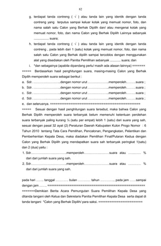 82

     g. terdapat tanda contreng ( √ ) atau tanda lain yang identik dengan tanda
          contreng yang terputus sampai keluar kotak yang memuat nomor, foto, dan
          nama salah satu Calon yang Berhak Dipilih dan/ atau mengenai kotak yang
          memuat nomor, foto, dan nama Calon yang Berhak Dipilih Lainnya sebanyak
          ................. suara;
     h. terdapat tanda contreng ( √ ) atau tanda lain yang identik dengan tanda
          contreng , pada lebih dari 1 (satu) kotak yang memuat nomor, foto, dan nama
          salah satu Calon yang Berhak dipilih sampai tercoblos dengan menggunakan
          alat yang disediakan oleh Panitia Pemilihan sebanyak ............ suara; dan
     i.   *dan sebagainya (apabila dipandang perlu/ masih ada alasan lainnya) =======
=====     Berdasarkan hasil penghitungan suara, masing-masing Calon yang Berhak
Dipilih memperoleh suara sebagai berikut :
a. Sdr. ……………………..dengan nomor urut ………………..memperoleh………suara ;
b. Sdr. ……………………..dengan nomor urut ………………..memperoleh………suara ;
c. Sdr. ……………………..dengan nomor urut ………………..memperoleh………suara ;
d. Sdr. ……………………..dengan nomor urut ………………..memperoleh………suara ;
e. dan seterusnya. =================================================
=====      Sesuai dengan hasil penghitungan suara tersebut, maka bahwa Calon yang
Berhak Dipilih memperoleh suara terbanyak belum memenuhi ketentuan perolehan
suara terbanyak paling kurang ¼ (satu per empat) lebih 1 (satu) dari suara yang sah,
sesuai dengan pasal 32 ayat (2) Peraturan Daerah Kabupaten Kulon Progo Nomor : 6
Tahun 2010 tentang Tata Cara Pemilihan, Pencalonan, Pengangkatan, Pelantikan dan
Pemberhentian Kepala Desa, maka diadakan Pemilihan Final/Putaran Kedua dengan
Calon yang Berhak Dipilih yang mendapatkan suara sah terbanyak peringkat 1(satu)
dan 2 (dua) yaitu :
1. Sdr…………………………….memperoleh……………………suara atau ………… %
   dari dari jumlah suara yang sah.
2. Sdr…………………………….memperoleh……………………suara atau ………… %
   dari dari jumlah suara yang sah.


pada hari ……. tanggal ………… bulan ………… tahun ………….. pada jam ……sampai
dengan jam ……. =====================================================
=======Demikian Berita Acara Pemungutan Suara Pemilihan Kepala Desa yang
ditanda tangani oleh Ketua dan Sekretaris Panitia Pemilihan Kepala Desa serta dapat di
tanda tangani *Calon yang Berhak Dipilih/ para saksi. ========================
 