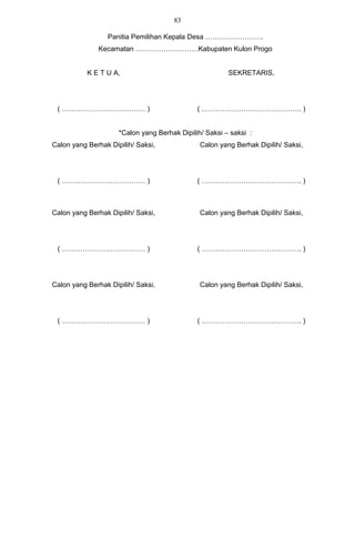 83

                 Panitia Pemilihan Kepala Desa …………………….
              Kecamatan ………………………Kabupaten Kulon Progo


           K E T U A,                                   SEKRETARIS,




 ( ……………………………… )                             ( ……………………………………. )


                     *Calon yang Berhak Dipilih/ Saksi – saksi :
Calon yang Berhak Dipilih/ Saksi,              Calon yang Berhak Dipilih/ Saksi,




 ( ……………………………… )                             ( ……………………………………. )



Calon yang Berhak Dipilih/ Saksi,              Calon yang Berhak Dipilih/ Saksi,




 ( ……………………………… )                             ( ……………………………………. )




Calon yang Berhak Dipilih/ Saksi,              Calon yang Berhak Dipilih/ Saksi,




 ( ……………………………… )                             ( ……………………………………. )
 