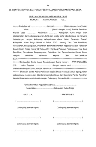 84

26. CONTOH, BENTUK, DAN FORMAT BERITA ACARA PEMILIHAN KEPALA DESA.


                     BERITA ACARA PEMILIHAN KEPALA DESA
                       NOMOR :       /PANPILKADES/         / 20...


   ===== Pada hari ini……………………… tanggal……..………(ditulis dengan huruf) bulan
   …………… tahun ………………………………(ditulis dengan huruf) Panitia Pemilihan
   Kepala Desa …………… Kecamatan …………. Kabupaten Kulon Progo telah
   dilaksanakan dan berlangsung aman, tertib dan teratur serta tidak terdapat hal-hal yang
   bertentangan dengan ketentuan sebagaimana diatur dalam Peraturan Daerah
   Kabupaten Kulon Progo Nomor 6 Tahun 2010               tentang Tata Cara Pemilihan,
   Pencalonan, Pengangkatan, Pelantikan dan Pemberhentian Kepala Desa dan Peraturan
   Bupati Kulon Progo Nomor 62 Tahun 2011 tentang Petunjuk Pelaksanaan Tata Cara
   Pemilihan, Pencalonan, Pengangkatan, Pelantikan, dan Pemberhentian Kepala Desa,
   dengan        demikian        Pemilihan       Kepala         Desa       DINYATAKAN
   SAH.===============================================================
   ===== Berdasarkan Berita Acara Penghitungan Suara Nomor :            /PAN PILKADES/
   /20... , maka Saudara ……………………. dengan nomor urut ……………………
   ditetapkan sebagai KEPALA DESA TERPILIH. ===============================
   ===== Demikian Berita Acara Pemilihan Kepala Desa ini dibuat untuk dipergunakan
   sebagaimana mestinya dan ditanda tangani oleh Ketua dan Sekretaris Panitia Pemilihan
   Kepala Desa serta dapat ditanda tangani Calon yang Berhak Dipilih. ===============


               Panitia Pemilihan Kepala Desa Desa……………………………..
                  Kecamatan ………………………. Kabupaten Kulon Progo


               K E T U A,                                   SEKRETARIS,


      ( ……………………………… )                            ( ……………………………………. )


       Calon yang Berhak Dipilih,                     Calon yang Berhak Dipilih,




      ( ……………………………… )                            ( ……………………………………. )


       Calon yang Berhak Dipilih,                     Calon yang Berhak Dipilih,


      ( ……………………………… )                            ( ……………………………………. )
 