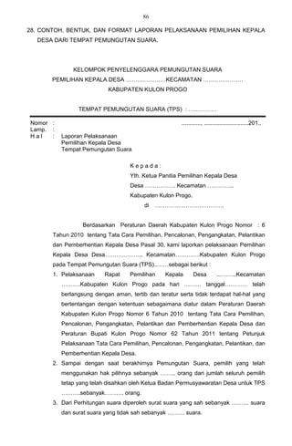 86

28. CONTOH, BENTUK, DAN FORMAT LAPORAN PELAKSANAAN PEMILIHAN KEPALA
  DESA DARI TEMPAT PEMUNGUTAN SUARA.




              KELOMPOK PENYELENGGARA PEMUNGUTAN SUARA
       PEMILIHAN KEPALA DESA …………………KECAMATAN …………………
                           KABUPATEN KULON PROGO


                TEMPAT PEMUNGUTAN SUARA (TPS) : ……………

Nomor :                                                ............, ............................201..
Lamp. :
Hal   :   Laporan Pelaksanaan
          Pemilihan Kepala Desa
          Tempat Pemungutan Suara

                                   Kepada:
                                   Yth. Ketua Panitia Pemilihan Kepala Desa
                                   Desa ……………. Kecamatan …………..
                                   Kabupaten Kulon Progo.
                                         di    ………………………………


                  Berdasarkan Peraturan Daerah Kabupaten Kulon Progo Nomor : 6
       Tahun 2010 tentang Tata Cara Pemilihan, Pencalonan, Pengangkatan, Pelantikan
       dan Pemberhentian Kepala Desa Pasal 30, kami laporkan pelaksanaan Pemilihan
       Kepala Desa Desa……………….. Kecamatan………….Kabupaten Kulon Progo
       pada Tempat Pemungutan Suara (TPS)..……sebagai berikut :
       1. Pelaksanaan     Rapat    Pemilihan     Kepala      Desa          ..….…..Kecamatan
          ……….Kabupaten Kulon Progo pada hari ……… tanggal………… telah
          berlangsung dengan aman, tertib dan teratur serta tidak terdapat hal-hal yang
          bertentangan dengan ketentuan sebagaimana diatur dalam Peraturan Daerah
          Kabupaten Kulon Progo Nomor 6 Tahun 2010 tentang Tata Cara Pemilihan,
          Pencalonan, Pengangkatan, Pelantikan dan Pemberhentian Kepala Desa dan
          Peraturan Bupati Kulon Progo Nomor 62 Tahun 2011 tentang Petunjuk
          Pelaksanaan Tata Cara Pemilihan, Pencalonan, Pengangkatan, Pelantikan, dan
          Pemberhentian Kepala Desa.
       2. Sampai dengan saat berakhirnya Pemungutan Suara, pemilih yang telah
          menggunakan hak pilihnya sebanyak …….. orang dari jumlah seluruh pemilih
          tetap yang telah disahkan oleh Ketua Badan Permusyawaratan Desa untuk TPS
          ……….sebanyak………. orang.
       3. Dari Perhitungan suara diperoleh surat suara yang sah sebanyak ……… suara
          dan surat suara yang tidak sah sebanyak ……… suara.
 