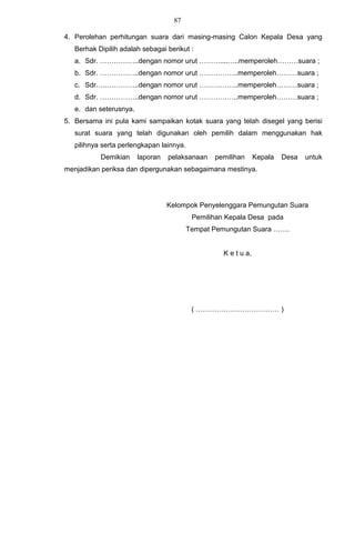 87

4. Perolehan perhitungan suara dari masing-masing Calon Kepala Desa yang
   Berhak Dipilih adalah sebagai berikut :
   a. Sdr. ……………..dengan nomor urut ………....…..memperoleh………suara ;
   b. Sdr. ……………..dengan nomor urut ……………..memperoleh………suara ;
   c. Sdr.….…………..dengan nomor urut ……………..memperoleh………suara ;
   d. Sdr. ……………..dengan nomor urut ……………..memperoleh………suara ;
   e. dan seterusnya.
5. Bersama ini pula kami sampaikan kotak suara yang telah disegel yang berisi
   surat suara yang telah digunakan oleh pemilih dalam menggunakan hak
   pilihnya serta perlengkapan lainnya.
           Demikian     laporan   pelaksanaan    pemilihan       Kepala   Desa   untuk
menjadikan periksa dan dipergunakan sebagaimana mestinya.




                                  Kelompok Penyelenggara Pemungutan Suara
                                           Pemilihan Kepala Desa pada
                                          Tempat Pemungutan Suara …….


                                                    K e t u a,




                                           ( ……………………………… )
 