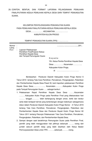 88

29. CONTOH,    BENTUK,    DAN     FORMAT         LAPORAN      PELAKSANAAN                  PEMILIHAN
   FINAL/PUTARAN KEDUA PEMILIHAN KEPALA DESA DARI TEMPAT PEMUNGUTAN
   SUARA.




                KELOMPOK PENYELENGGARA PEMUNGUTAN SUARA
       PADA PEMILIHAN FINAL/PUTARAN KEDUA PEMILIHAN KEPALA DESA
                   DESA…………………KECAMATAN …………………
                             KABUPATEN KULON PROGO


                  TEMPAT PEMUNGUTAN SUARA (TPS) : ……………

 Nomor :                                                    ............, ............................201..
 Lamp. :
 Hal   :    Laporan Pelaksanaan
            Pemilihan Final/Putaran Kedua
            Pemilihan Kepala Desa
            dari Tempat Pemungutan Suara
                                                  Kepada:
                                                  Yth. Ketua Panitia Pemilihan Kepala Desa
                                                  Desa ……………. Kecamatan …………..
                                                  Kabupaten Kulon Progo.
                                                       di   ………………………………


                   Berdasarkan    Peraturan Daerah Kabupaten Kulon Progo Nomor 6
       Tahun 2010 tentang Tata Cara Pemilihan, Pencalonan, Pengangkatan, Pelantikan
       dan Pemberhentian Kepala Desa Pasal 30, kami laporkan pelaksanaan Pemilihan
       Kepala Desa Desa……………….. Kecamatan………….Kabupaten Kulon Progo
       pada Tempat Pemungutan Suara ……sebagai berikut :
       1. Pelaksanaan     Rapat   Pemilihan      Kepala     Desa      Desa        ….…..Kecamatan
            ……….Kabupaten Kulon Progo pada Pemilihan Final yang dilaksanakan hari
            ……… tanggal………… telah berlangsung dengan aman, tertib dan teratur
            serta tidak terdapat hal-hal yang bertentangan dengan ketentuan sebagaimana
            diatur dalam Peraturan Daerah Kabupaten Kulon Progo Nomor : 6 Tahun 2010
            tentang Tata Cara Pemilihan, Pencalonan, Pengangkatan, Pelantikan dan
            Pemberhentian Kepala Desa dan Peraturan Bupati Kulon Progo Nomor 62
            Tahun 2011 tentang Petunjuk Pelaksanaan Tata Cara Pemilihan, Pencalonan,
            Pengangkatan, Pelantikan, dan Pemberhentian Kepala Desa.
       2. Sampai dengan saat berakhirnya Pemungutan Suara pada Pemilihan Final,
            pemilih yang telah menggunakan hak pilihnya sebanyak …….. orang dari
            jumlah seluruh pemilih tetap yang telah disahkan oleh Ketua Badan
            Permusyawaratan Desa untuk TPS ………..sebanyak………. orang.
 
