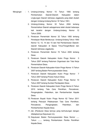 9


Mengingat   :   1. Undang-Undang          Nomor    15   Tahun     1950     tentang
                   Pembentukan        Daerah-Daerah         Kabupaten       dalam
                   Lingkungan Daerah Istimewa Jogjakarta yang telah diubah
                   dengan Undang-Undang Nomor 18 Tahun 1951;
                2. Undang-Undang          Nomor    32    Tahun    2004     tentang
                   Pemerintahan Daerah sebagaimana telah diubah beberapa
                   kali    terakhir   dengan      Undang-Undang      Nomor     12
                   Tahun 2008;
                3. Peraturan Pemerintah Nomor 32 Tahun 1950 tentang
                   Penetapan Mulai Berlakunya Undang-Undang Tahun 1950
                   Nomor 12, 13, 14 dan 15 dari Hal Pembentukan Daerah-
                   daerah Kabupaten di Djawa Timur/Tengah/Barat dan
                   Daerah Istimewa Jogjakarta;
                4. Peraturan Pemerintah Nomor 72 Tahun 2005 tentang
                   Desa;
                5. Peraturan Daerah Kabupaten Kulon Progo Nomor                 5
                   Tahun 2007 tentang Pedoman Organisasi dan Tata Kerja
                   Pemerintahan Desa;
                6. Peraturan Daerah Kabupaten Kulon Progo Nomor 6 Tahun
                   2007 tentang Badan Permusyawaratan Desa;
                7. Peraturan Daerah Kabupaten Kulon Progo Nomor                 7
                   Tahun 2007 tentang Produk Hukum Desa;
                8. Peraturan Daerah Kabupaten Kulon Progo Nomor 10
                   Tahun 2007 tentang Sumber Pendapatan Desa;
                9. Peraturan Daerah Kabupaten Kulon Progo Nomor 6 Tahun
                   2010     tentang    Tata    Cara     Pemilihan,   Pencalonan,
                   Pengangkatan, Pelantikan, dan Pemberhentian Kepala
                   Desa;
                10. Peraturan Bupati Kulon Progo Nomor 62 Tahun 2011
                   tentang Petunjuk Pelaksanaan Tata Cara Pemilihan,
                   Pencalonan,        Pengangkatan,          Pelantikan,      dan
                   Pemberhentian Kepala Desa;
                11. dst. (Peraturan Desa lainnya yang berhubungan dengan
                   ditetapkannya Keputusan ini).
                12. Keputusan Badan Permusyawaratan Desa Nomor .....
                   Tahun ........ tentang Pembentukan Panitia Pemilihan
                   Kepala Desa;
 