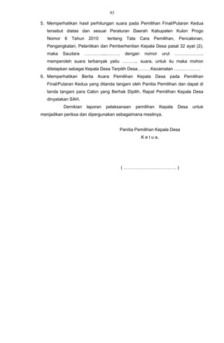 93

5. Memperhatikan hasil perhitungan suara pada Pemilihan Final/Putaran Kedua
   tersebut diatas dan sesuai Peraturan Daerah Kabupaten Kulon Progo
   Nomor   6   Tahun    2010      tentang   Tata     Cara   Pemilihan,       Pencalonan,
   Pengangkatan, Pelantikan dan Pemberhentian Kepala Desa pasal 32 ayat (2),
   maka    Saudara     …………....………          dengan     nomor       urut    ………………..
   memperoleh suara terbanyak yaitu ……….. suara, untuk itu maka mohon
   ditetapkan sebagai Kepala Desa Terpilih Desa………Kecamatan ………………
6. Memperhatikan     Berita   Acara Pemilihan Kepala           Desa       pada   Pemilihan
   Final/Putaran Kedua yang ditanda tangani oleh Panitia Pemilihan dan dapat di
   tanda tangani para Calon yang Berhak Dipilih, Rapat Pemilihan Kepala Desa
   dinyatakan SAH.
           Demikian    laporan   pelaksanaan       pemilihan      Kepala     Desa   untuk
menjadikan periksa dan dipergunakan sebagaimana mestinya.


                                        Panitia Pemilihan Kepala Desa
                                                     K e t u a,




                                        ( ……………………………… )
 