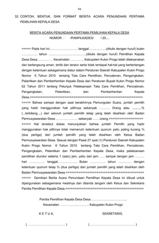 94

32. CONTOH, BENTUK, DAN FORMAT BERITA ACARA PENUNDAAN PERTAMA
  PEMILIHAN KEPALA DESA


          BERITA ACARA PENUNDAAN PERTAMA PEMILIHAN KEPALA DESA
                          NOMOR :           /PANPILKADES/              / 20....


   ===== Pada hari ini……………………… tanggal……..………(ditulis dengan huruf) bulan
   …………… tahun ………………………………(ditulis dengan huruf) Pemilihan Kepala
   Desa Desa…………… Kecamatan …………. Kabupaten Kulon Progo telah dilaksanakan
   dan berlangsung aman, tertib dan teratur serta tidak terdapat hal-hal yang bertentangan
   dengan ketentuan sebagaimana diatur dalam Peraturan Daerah Kabupaten Kulon Progo
   Nomor     6 Tahun 2010         tentang Tata Cara Pemilihan, Pencalonan, Pengangkatan,
   Pelantikan dan Pemberhentian Kepala Desa dan Peraturan Bupati Kulon Progo Nomor
   62 Tahun 2011 tentang Petunjuk Pelaksanaan Tata Cara Pemilihan, Pencalonan,
   Pengangkatan,                Pelantikan,             dan            Pemberhentian               Kepala
   Desa.==============================================================
   ===== Bahwa sampai dengan saat berakhirnya Pemungutan Suara, jumlah pemilih
   yang hadir menggunakan hak pilihnya sebanyak ………. Orang atau ...........%
   (...terbilang....) dari seluruh jumlah pemilih tetap yang telah disahkan oleh Badan
   Permusyawaratan Desa ………………… sebanyak …….orang.===================
   =====     Hal    tersebut    diatas    menunjukkan         bahwa     jumlah    Pemilih   yang    hadir
   menggunakan hak pilihnya tidak memenuhi ketentuan quorum yaitu paling kurang ⅔
   (dua    pertiga)    dari    jumlah    pemilih   yang       telah   disahkan    oleh   Ketua     Badan
   Permusyawaratan Desa. Sesuai dengan Pasal 27 ayat (1) Peraturan Daerah Kabupaten
   Kulon Progo Nomor            6 Tahun 2010        tentang Tata Cara Pemilihan, Pencalonan,
   Pengangkatan, Pelantikan dan Pemberhentian Kepala Desa, maka pelaksanaan
   pemilihan diundur selama 1 (satu) jam, yaitu dari jam…… sampai dengan jam ………
   hari …………… tanggal………………. Bulan …………… tahun …………. dengan
   ketentuan quorum tetap ⅔ (dua pertiga) dari jumlah pemilih yang telah disahkan oleh
   Badan Permusyawaratan Desa.===========================================
   =====     Demikian Berita Acara Penundaan Pemilihan Kepala Desa ini dibuat untuk
   dipergunakan sebagaimana mestinya dan ditanda tangani oleh Ketua dan Sekretaris
   Panitia Pemilihan Kepala Desa.===========================================


                   Panitia Pemilihan Kepala Desa Desa……………………………..
                      Kecamatan ………………………. Kabupaten Kulon Progo

                   K E T U A,                                           SEKRETARIS,


     ( ……………………………… )                                     ( ……………………………………. )
 