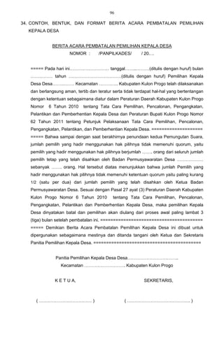 96

34. CONTOH, BENTUK, DAN FORMAT BERITA ACARA PEMBATALAN PEMILIHAN
  KEPALA DESA


             BERITA ACARA PEMBATALAN PEMILIHAN KEPALA DESA
                      NOMOR :        /PANPILKADES/        / 20.…


   ===== Pada hari ini……………………… tanggal……..………(ditulis dengan huruf) bulan
   …………… tahun ………………………………(ditulis dengan huruf) Pemilihan Kepala
   Desa Desa…………… Kecamatan …………. Kabupaten Kulon Progo telah dilaksanakan
   dan berlangsung aman, tertib dan teratur serta tidak terdapat hal-hal yang bertentangan
   dengan ketentuan sebagaimana diatur dalam Peraturan Daerah Kabupaten Kulon Progo
   Nomor    6 Tahun 2010     tentang Tata Cara Pemilihan, Pencalonan, Pengangkatan,
   Pelantikan dan Pemberhentian Kepala Desa dan Peraturan Bupati Kulon Progo Nomor
   62 Tahun 2011 tentang Petunjuk Pelaksanaan Tata Cara Pemilihan, Pencalonan,
   Pengangkatan, Pelantikan, dan Pemberhentian Kepala Desa. ====================
   ===== Bahwa sampai dengan saat berakhirnya penundaan kedua Pemungutan Suara,
   jumlah pemilih yang hadir menggunakan hak pilihnya tidak memenuhi quorum, yaitu
   pemilih yang hadir menggunakan hak pilihnya berjumlah ……. orang dari seluruh jumlah
   pemilih tetap yang telah disahkan oleh Badan Permusyawaratan Desa ………………
   sebanyak ……. orang. Hal tersebut diatas menunjukkan bahwa jumlah Pemilih yang
   hadir menggunakan hak pilihnya tidak memenuhi ketentuan quorum yaitu paling kurang
   1/2 (satu per dua) dari jumlah pemilih yang telah disahkan oleh Ketua Badan
   Permusyawaratan Desa. Sesuai dengan Pasal 27 ayat (3) Peraturan Daerah Kabupaten
   Kulon Progo Nomor 6 Tahun 2010           tentang Tata Cara Pemilihan, Pencalonan,
   Pengangkatan, Pelantikan dan Pemberhentian Kepala Desa, maka pemilihan Kepala
   Desa dinyatakan batal dan pemilihan akan diulang dari proses awal paling lambat 3
   (tiga) bulan setelah pembatalan ini. ========================================
   ===== Demikian Berita Acara Pembatalan Pemilihan Kepala Desa ini dibuat untuk
   dipergunakan sebagaimana mestinya dan ditanda tangani oleh Ketua dan Sekretaris
   Panitia Pemilihan Kepala Desa. ==========================================


               Panitia Pemilihan Kepala Desa Desa……………………………..
                  Kecamatan ………………………. Kabupaten Kulon Progo


               K E T U A,                                   SEKRETARIS,



     ( ……………………………… )                             ( ……………………………………. )
 