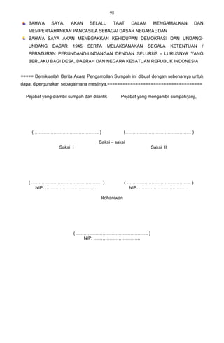 98

   BAHWA      SAYA,     AKAN     SELALU       TAAT    DALAM      MENGAMALKAN        DAN
   MEMPERTAHANKAN PANCASILA SEBAGAI DASAR NEGARA ; DAN
   BAHWA SAYA AKAN MENEGAKKAN KEHIDUPAN DEMOKRASI DAN UNDANG-
   UNDANG      DASAR     1945   SERTA     MELAKSANAKAN        SEGALA       KETENTUAN     /
   PERATURAN PERUNDANG-UNDANGAN DENGAN SELURUS - LURUSNYA YANG
   BERLAKU BAGI DESA, DAERAH DAN NEGARA KESATUAN REPUBLIK INDONESIA


===== Demikianlah Berita Acara Pengambilan Sumpah ini dibuat dengan sebenarnya untuk
dapat dipergunakan sebagaimana mestinya.=====================================

  Pejabat yang diambil sumpah dan dilantik        Pejabat yang mengambil sumpah/janji,




     ( …………………………………….. )                          (……………………………………… )

                                      Saksi – saksi
                  Saksi I                                       Saksi II




   ( ………………………………………… )                            ( …………………………………….. )
      NIP. ………………………………                               NIP. …………………………….

                                      Rohaniwan




                         ( …………………………………………. )
                             NIP. …………………………..
 