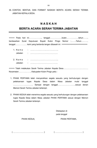 99

36. CONTOH, BENTUK, DAN FORMAT NASKAH BERITA ACARA SERAH TERIMA
   JABATAN KEPALA DESA.




                                        NASKAH
          BERITA ACARA SERAH TERIMA JABATAN


===== Pada hari ini……………….., tanggal……………….bulan……………….tahun…….,
berdasarkan   Surat       Keputusan     Bupati   Kulon        Progo    Nomor   :……..Tahun………..
tanggal……………… kami yang bertanda tangan dibawah ini : =======================

    1. N a m a        :    ……………………………………..
       Jabatan        :    …………………………………….


    2. N a m a        :    ……………………………………..
       Jabatan        :    …………………………………….

===== Telah melakukan Serah Terima Jabatan Kepala Desa…………………………………
Kecamatan………………...Kabupaten Kulon Progo yaitu :


 1. PIHAK PERTAMA telah menyerahkan segala sesuatu yang berhubungan dengan
    pelaksanaan       tugas    Kepala     Desa        dalam     Masa     Jabatan   mulai   tanggal
    ………………………….                Sampai      dengan      tanggal……………………….sesuai              denan
    Memori Serah Terima Jabatan terlampir.


 2. PIHAK KEDUA telah menerima segala sesuatu yang berhubungan dengan pelaksanaan
    tugas Kepala Desa dalam Masa Jabatan PIHAK PERTAMA sesuai dengan Memori
    Serah Terima Jabatan terlampir.




                                                              Ditetapkan di
                                                              pada tanggal

              PIHAK KEDUA,                                            PIHAK PERTAMA,




   ( ………………………………………… )                                  ( ……………………………………. )
 