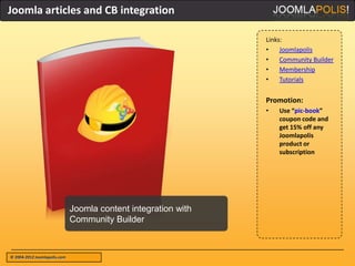 Joomla articles and CB integration

                                                                Links:
                                                                •    Joomlapolis
                                                                •    Community Builder
                                                                •    Membership
                                                                •    Tutorials


                                                                Promotion:
                                                                •   Use “pic-book”
                                                                    coupon code and
                                                                    get 15% off any
                                                                    Joomlapolis
                                                                    product or
                                                                    subscription




                              Joomla content integration with
                              Community Builder



© 2004-2012 Joomlapolis.com
 
