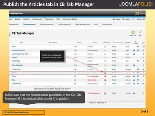Publish the Articles tab in CB Tab Manager




Make sure that the Articles tab is published in the CB Tab
Manager. If it is not just click on red X to publish.



© 2004-2012 Joomlapolis.com                                  3 of 5
 