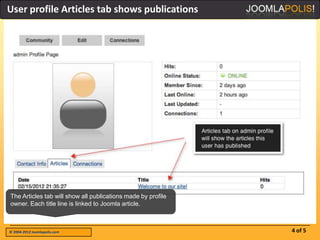 User profile Articles tab shows publications




The Articles tab will show all publications made by profile
owner. Each title line is linked to Joomla article.



© 2004-2012 Joomlapolis.com                                   4 of 5
 