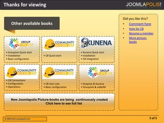 Thanks for viewing

                                                                             Did you like this?
      Other available books                                                  • Comment here
                                                                             •   Vote for CB
                                                                             •   Become a member
                                                                             •   More picture-
                                                                                 books


 • GroupJive Quick-start                              • Kunena Quick-start
 • Installation               • CB Quick-start        • Installation
 • Basic configuration                                • CB Integration




 • CB Connections
 • Configuration              • CB User Lists         • GropJive & Kunena
 • Operations                 • Basic configuration   • GroupJive & uddeIM



      New Joomlapolis Picture-books are being continuously created
                           Click here to see full list



© 2004-2012 Joomlapolis.com                                                                  5 of 5
 