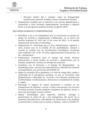 6
o Personal médico fijo o auxiliar: trajes de bioseguridad
(mamelucos), guantes, barbijos, lentes ó protectores faciales
 Implementar medidas que se adecúen a las nuevas disposiciones y
normativas a nivel nacional, departamental, municipal o regional
frente a la emergencia sanitaria durante la gestión 2021.
RECURSOS HUMANOS Ó ADMINISTRACIÓN
 Identificar a las y los trabajadores que se encuentran en grupos de
riesgo de acuerdo a disposiciones establecidas, en el marco del
Decreto Supremo Nº 4451 del 13 de enero de 2021, si es posible
implementar para ellos el teletrabajo.
 Implementar el teletrabajo para el área administrativa, logística, y
otras anexas que en la medida de las posibilidades, siempre y
cuando se cumpla con las herramientas tecnológicas necesarias
para realizarlo; con el fin de evitar aglomeraciones innecesarias en
las instalaciones.
 Implementar protocolos para el manejo del estrés, factores
psicosociales y salud mental, de acuerdo a disposiciones por la
entidad competente, durante la emergencia sanitaria.
 Coordinar con la Gerencia y el Equipo de Bioseguridad, la
metodología para ejecutar las capacitaciones y difusión del material
correspondiente a la prevención del COVID-19.
 Según la evolución de la pandemia y el nivel de riesgo (Alto, medio o
moderado) de la emergencia sanitaria, en que se encuentre cada
Departamento y Municipio de acuerdo a los informes emitidos por
los Municipios o Gobernaciones, determinar la modalidad de trabajo
a seguir.
 Restringir el ingreso de visitas personales o sociales en las
instalaciones de oficinas o cocina, si debe comunicarse con terceros
de forma personal hacerlo mediante mamparas de plástico, lonas, u
otros que prevengan contacto directo.
 Aplicar metodologías para capacitar, informar, proteger y
promocionar la salud de las y los trabajadores del sector de la
industria manufacturera, difundiendo los instructivos y las medidas
de prevención y control que se emitan y adopten sobre el COVID-19.
 