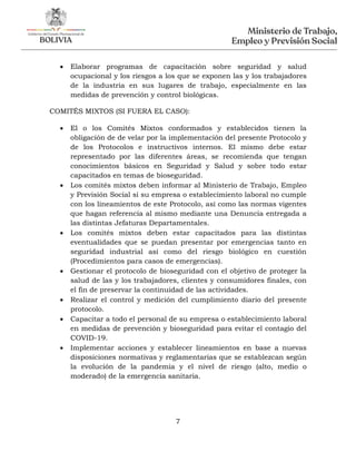 7
 Elaborar programas de capacitación sobre seguridad y salud
ocupacional y los riesgos a los que se exponen las y los trabajadores
de la industria en sus lugares de trabajo, especialmente en las
medidas de prevención y control biológicas.
COMITÉS MIXTOS (SI FUERA EL CASO):
 El o los Comités Mixtos conformados y establecidos tienen la
obligación de de velar por la implementación del presente Protocolo y
de los Protocolos e instructivos internos. El mismo debe estar
representado por las diferentes áreas, se recomienda que tengan
conocimientos básicos en Seguridad y Salud y sobre todo estar
capacitados en temas de bioseguridad.
 Los comités mixtos deben informar al Ministerio de Trabajo, Empleo
y Previsión Social si su empresa o establecimiento laboral no cumple
con los lineamientos de este Protocolo, así como las normas vigentes
que hagan referencia al mismo mediante una Denuncia entregada a
las distintas Jefaturas Departamentales.
 Los comités mixtos deben estar capacitados para las distintas
eventualidades que se puedan presentar por emergencias tanto en
seguridad industrial así como del riesgo biológico en cuestión
(Procedimientos para casos de emergencias).
 Gestionar el protocolo de bioseguridad con el objetivo de proteger la
salud de las y los trabajadores, clientes y consumidores finales, con
el fin de preservar la continuidad de las actividades.
 Realizar el control y medición del cumplimiento diario del presente
protocolo.
 Capacitar a todo el personal de su empresa o establecimiento laboral
en medidas de prevención y bioseguridad para evitar el contagio del
COVID-19.
 Implementar acciones y establecer lineamientos en base a nuevas
disposiciones normativas y reglamentarias que se establezcan según
la evolución de la pandemia y el nivel de riesgo (alto, medio o
moderado) de la emergencia sanitaria.
 