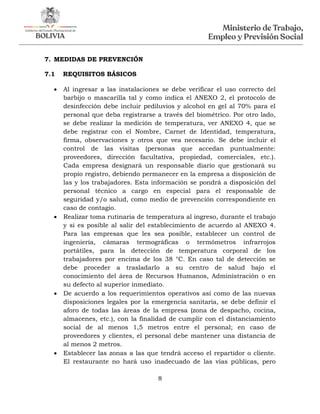 8
7. MEDIDAS DE PREVENCIÓN
7.1 REQUISITOS BÁSICOS
 Al ingresar a las instalaciones se debe verificar el uso correcto del
barbijo o mascarilla tal y como indica el ANEXO 2, el protocolo de
desinfección debe incluir pediluvios y alcohol en gel al 70% para el
personal que deba registrarse a través del biométrico. Por otro lado,
se debe realizar la medición de temperatura, ver ANEXO 4, que se
debe registrar con el Nombre, Carnet de Identidad, temperatura,
firma, observaciones y otros que vea necesario. Se debe incluir el
control de las visitas (personas que accedan puntualmente:
proveedores, dirección facultativa, propiedad, comerciales, etc.).
Cada empresa designará un responsable diario que gestionará su
propio registro, debiendo permanecer en la empresa a disposición de
las y los trabajadores. Esta información se pondrá a disposición del
personal técnico a cargo en especial para el responsable de
seguridad y/o salud, como medio de prevención correspondiente en
caso de contagio.
 Realizar toma rutinaria de temperatura al ingreso, durante el trabajo
y si es posible al salir del establecimiento de acuerdo al ANEXO 4.
Para las empresas que les sea posible, establecer un control de
ingeniería, cámaras termográficas o termómetros infrarrojos
portátiles, para la detección de temperatura corporal de los
trabajadores por encima de los 38 °C. En caso tal de detección se
debe proceder a trasladarlo a su centro de salud bajo el
conocimiento del área de Recursos Humanos, Administración o en
su defecto al superior inmediato.
 De acuerdo a los requerimientos operativos así como de las nuevas
disposiciones legales por la emergencia sanitaria, se debe definir el
aforo de todas las áreas de la empresa (zona de despacho, cocina,
almacenes, etc.), con la finalidad de cumplir con el distanciamiento
social de al menos 1,5 metros entre el personal; en caso de
proveedores y clientes, el personal debe mantener una distancia de
al menos 2 metros.
 Establecer las zonas a las que tendrá acceso el repartidor o cliente.
El restaurante no hará uso inadecuado de las vías públicas, pero
 