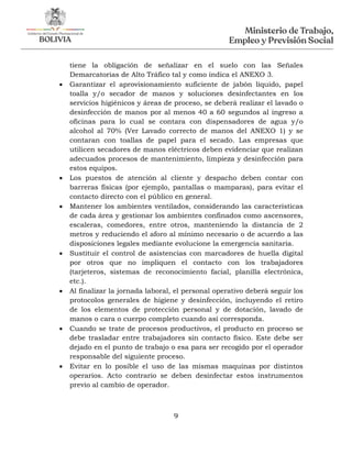 9
tiene la obligación de señalizar en el suelo con las Señales
Demarcatorias de Alto Tráfico tal y como indica el ANEXO 3.
 Garantizar el aprovisionamiento suficiente de jabón líquido, papel
toalla y/o secador de manos y soluciones desinfectantes en los
servicios higiénicos y áreas de proceso, se deberá realizar el lavado o
desinfección de manos por al menos 40 a 60 segundos al ingreso a
oficinas para lo cual se contara con dispensadores de agua y/o
alcohol al 70% (Ver Lavado correcto de manos del ANEXO 1) y se
contaran con toallas de papel para el secado. Las empresas que
utilicen secadores de manos eléctricos deben evidenciar que realizan
adecuados procesos de mantenimiento, limpieza y desinfección para
estos equipos.
 Los puestos de atención al cliente y despacho deben contar con
barreras físicas (por ejemplo, pantallas o mamparas), para evitar el
contacto directo con el público en general.
 Mantener los ambientes ventilados, considerando las características
de cada área y gestionar los ambientes confinados como ascensores,
escaleras, comedores, entre otros, manteniendo la distancia de 2
metros y reduciendo el aforo al mínimo necesario o de acuerdo a las
disposiciones legales mediante evolucione la emergencia sanitaria.
 Sustituir el control de asistencias con marcadores de huella digital
por otros que no impliquen el contacto con los trabajadores
(tarjeteros, sistemas de reconocimiento facial, planilla electrónica,
etc.).
 Al finalizar la jornada laboral, el personal operativo deberá seguir los
protocolos generales de higiene y desinfección, incluyendo el retiro
de los elementos de protección personal y de dotación, lavado de
manos o cara o cuerpo completo cuando así corresponda.
 Cuando se trate de procesos productivos, el producto en proceso se
debe trasladar entre trabajadores sin contacto físico. Este debe ser
dejado en el punto de trabajo o esa para ser recogido por el operador
responsable del siguiente proceso.
 Evitar en lo posible el uso de las mismas maquinas por distintos
operarios. Acto contrario se deben desinfectar estos instrumentos
previo al cambio de operador.
 