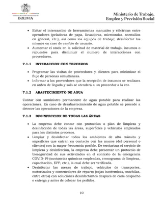 10
 Evitar el intercambio de herramientas manuales y eléctricas entre
operadores (peladoras de papa, licuadoras, microondas, utensilios
en general, etc.), así como los equipos de trabajo; desinfectar los
mismos en caso de cambio de usuario.
 Aumentar el stock en la solicitud de material de trabajo, insumos o
repuestos para disminuir el numero de interacciones con
proveedores.
7.1.1 INTERACCION CON TERCEROS
 Programar las visitas de proveedores y clientes para minimizar el
flujo de personas simultaneas.
 Informar a los proveedores que la recepción de insumos se realizara
en orden de llegada y sólo se atenderá a un proveedor a la vez.
7.1.2 ABASTECIMIENTO DE AGUA
Contar con suministro permanente de agua potable para realizar las
operaciones. En caso de desabastecimiento de agua potable se procede a
detener las operaciones de la empresa.
7.1.3 DESINFECCION DE TODAS LAS ÁREAS
 La empresa debe contar con protocolos o plan de limpieza y
desinfección de todas las áreas, superficies y vehículos empleados
para los distintos procesos.
 Limpiar y desinfectar todos los ambientes de alto tránsito y
superficies que entran en contacto con las manos (del personal o
clientes) con la mayor frecuencia posible. De terciarizar el servicio de
limpieza y desinfección, la empresa debe presentar un protocolo de
bioseguridad de sus actividades en el contexto de la emergencia
COVID-19 (sustancias químicas empleadas, cronograma de limpieza,
capacitación, EPP, etc.), la cual debe ser verificada.
 Desinfectar las mesas de trabajo, vehículos de transportes,
motorizados y contenedores de reparto (cajas isotérmicas, mochilas,
entre otros) con soluciones desinfectantes después de cada despacho
o entrega y antes de colocar los pedidos.
 
