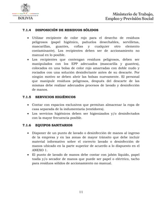 11
7.1.4 DISPOSICIÓN DE RESIDUOS SÓLIDOS
 Utilizar recipiente de color rojo para el desecho de residuos
peligrosos (papel higiénico, pañuelos desechables, servilletas,
mascarillas, guantes, cofias y cualquier otro elemento
contaminante). Los recipientes deben ser de accionamiento no
manual en lo posible.
 Los recipientes que contengan residuos peligrosos, deben ser
manipulados con los EPP adecuados (mascarilla y guantes),
colocados en una bolsa de color rojo amarradas con doble nudo y
rociados con una solución desinfectante antes de su descarte. Por
ningún motivo se deben abrir las bolsas nuevamente. El personal
que manipule residuos peligrosos, después del descarte de las
mismas debe realizar adecuados procesos de lavado y desinfección
de manos.
7.1.5 SERVICIOS HIGIÉNICOS
 Contar con espacios exclusivos que permitan almacenar la ropa de
casa separada de la indumentaria (vestidores).
 Los servicios higiénicos deben ser higienizados y/o desinfectados
con la mayor frecuencia posible.
7.1.6 EQUIPOS SANITARIOS
 Disponer de un punto de lavado o desinfección de manos al ingreso
de la empresa y en las zonas de mayor tránsito que debe incluir
material informativo sobre el correcto lavado o desinfección de
manos ubicado en la parte superior de acuerdo a lo dispuesto en el
ANEXO 1.
 El punto de lavado de manos debe contar con jabón líquido, papel
toalla y/o secador de manos que puede ser papel o eléctrico, tacho
para residuos sólidos de accionamiento no manual.
 