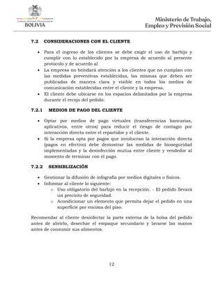 12
7.2 CONSIDERACIONES CON EL CLIENTE
 Para el ingreso de los clientes se debe exigir el uso de barbijo y
cumplir con lo establecido por la empresa de acuerdo al presente
protocolo y de acuerdo al
 La empresa no brindará atención a los clientes que no cumplan con
las medidas preventivas establecidas, las mismas que deben ser
publicadas de manera clara y visible en todos los medios de
comunicación establecidas entre el cliente y la empresa.
 El cliente debe ubicarse en los espacios delimitados por la empresa
durante el recojo del pedido.
7.2.1 MEDIOS DE PAGO DEL CLIENTE
 Optar por medios de pago virtuales (transferencias bancarias,
aplicativos, entre otros) para reducir el riesgo de contagio por
interacción directa entre el repartidor y el cliente.
 Si la empresa opta por pagos que involucran la interacción directa
(pagos en efectivo) debe demostrar las medidas de bioseguridad
implementadas y la desinfección mutua entre cliente y vendedor al
momento de terminar con el pago.
7.2.2 SENSIBLIZACIÓN
 Gestionar la difusión de infografía por medios digitales o físicos.
 Informar al cliente lo siguiente:
o Uso obligatorio del barbijo en la recepción. - El pedido llevará
un precinto de seguridad.
o Acondicionar un elemento que permita dejar el pedido en una
superficie por encima del piso.
Recomendar al cliente desinfectar la parte externa de la bolsa del pedido
antes de abrirlo, desechar el empaque secundario y lavarse las manos
antes de consumir sus alimentos.
 