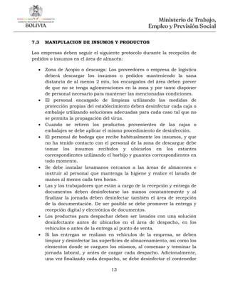 13
7.3 MANIPULACION DE INSUMOS Y PRODUCTOS
Las empresas deben seguir el siguiente protocolo durante la recepción de
pedidos o insumos en el área de almacén:
 Zona de Acopio o descarga: Los proveedores o empresa de logística
deberá descargar los insumos o pedidos manteniendo la sana
distancia de al menos 2 mts, los encargados del área deben prever
de que no se tenga aglomeraciones en la zona y por tanto disponer
de personal necesario para mantener las mencionadas condiciones.
 El personal encargado de limpieza utilizando las medidas de
protección propias del establecimiento deben desinfectar cada caja o
embalaje utilizando soluciones adecuadas para cada caso tal que no
se permita la propagación del virus.
 Cuando se retiren los productos provenientes de las cajas o
embalajes se debe aplicar el mismo procedimiento de desinfección.
 El personal de bodega que recibe habitualmente los insumos, y que
no ha tenido contacto con el personal de la zona de descargue debe
tomar los insumos recibidos y ubicarlos en los estantes
correspondientes utilizando el barbijo y guantes correspondientes en
todo momento.
 Se debe instalar lavamanos cercanos a las áreas de almacenes e
instruir al personal que mantenga la higiene y realice el lavado de
manos al menos cada tres horas.
 Las y los trabajadores que están a cargo de la recepción y entrega de
documentos deben desinfectarse las manos constantemente y al
finalizar la jornada deben desinfectar también el área de recepción
de la documentación. De ser posible se debe promover la entrega y
recepción digital y electrónica de documentos.
 Los productos para despachar deben ser lavados con una solución
desinfectante antes de ubicarlos en el área de despacho, en los
vehículos o antes de la entrega al punto de venta.
 Si las entregas se realizan en vehículos de la empresa, se deben
limpiar y desinfectar las superficies de almacenamiento, así como los
elementos donde se carguen los mismos, al comenzar y terminar la
jornada laboral, y antes de cargar cada despacho. Adicionalmente,
una vez finalizado cada despacho, se debe desinfectar el contenedor
 