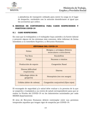 14
o plataforma de transporte utilizado para mover la carga en el lugar
de despacho, rociándolo con la solución desinfectante al igual que
los accesorios que utilice.
8. MEDIDAS DE CONTINGENCIA PARA CASOS SOSPECHOSOS Y
POSITIVOS COVID-19
8.1 CASO SOSPECHOSO:
En caso que la trabajadora o el trabajador haya asistido a la fuente laboral
y presente alguno de los síntomas más comunes, debe informar de forma
inmediata a su inmediato Superior y a Recursos Humanos.
SÍNTOMAS DEL COVID-19
Fiebre
Mialgias o artralgias (Dolores
musculares o articulares)
Tos Seca Escalofríos
Fatiga Nauseas o vómitos
Producción de esputo Congestión Nasal
Disnea (dificultad
respiratoria)
Diarrea
Odinofagia (dolor de
garganta)
Hemoptisis (tos con sangre)
Cefalea (dolor de cabeza) Congestión conjuntival (Ojos rojos)
El encargado de seguridad y/o salud debe evaluar a la persona de la que
se sospeche y trasladarla a su centro de salud correspondiente para que se
realice la Prueba del COVID-19 en los laboratorios autorizados por cada
SEDES departamental.
El área de Recursos Humanos deberá contemplar entre sus permisos
temporales aquellos que tengan rigor de sospecha por COVID-19.
 