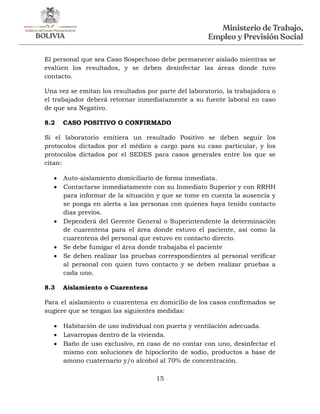 15
El personal que sea Caso Sospechoso debe permanecer aislado mientras se
evalúen los resultados, y se deben desinfectar las áreas donde tuvo
contacto.
Una vez se emitan los resultados por parte del laboratorio, la trabajadora o
el trabajador deberá retornar inmediatamente a su fuente laboral en caso
de que sea Negativo.
8.2 CASO POSITIVO O CONFIRMADO
Si el laboratorio emitiera un resultado Positivo se deben seguir los
protocolos dictados por el médico a cargo para su caso particular, y los
protocolos dictados por el SEDES para casos generales entre los que se
citan:
 Auto-aislamiento domiciliario de forma inmediata.
 Contactarse inmediatamente con su Inmediato Superior y con RRHH
para informar de la situación y que se tome en cuenta la ausencia y
se ponga en alerta a las personas con quienes haya tenido contacto
días previos.
 Dependerá del Gerente General o Superintendente la determinación
de cuarentena para el área donde estuvo el paciente, así como la
cuarentena del personal que estuvo en contacto directo.
 Se debe fumigar el área donde trabajaba el paciente
 Se deben realizar las pruebas correspondientes al personal verificar
al personal con quien tuvo contacto y se deben realizar pruebas a
cada uno.
8.3 Aislamiento o Cuarentena
Para el aislamiento o cuarentena en domicilio de los casos confirmados se
sugiere que se tengan las siguientes medidas:
 Habitación de uso individual con puerta y ventilación adecuada.
 Lavarropas dentro de la vivienda.
 Baño de uso exclusivo, en caso de no contar con uno, desinfectar el
mismo con soluciones de hipoclorito de sodio, productos a base de
amono cuaternario y/o alcohol al 70% de concentración.
 