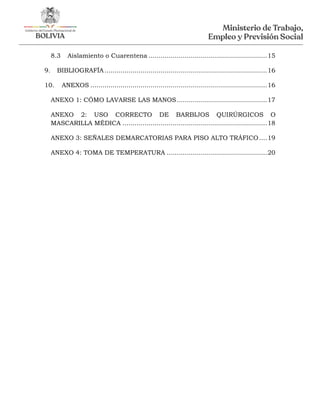 8.3 Aislamiento o Cuarentena ...........................................................15
9. BIBLIOGRAFÍA.................................................................................16
10. ANEXOS ........................................................................................16
ANEXO 1: CÓMO LAVARSE LAS MANOS.............................................17
ANEXO 2: USO CORRECTO DE BARBIJOS QUIRÚRGICOS O
MASCARILLA MÉDICA ........................................................................18
ANEXO 3: SEÑALES DEMARCATORIAS PARA PISO ALTO TRÁFICO....19
ANEXO 4: TOMA DE TEMPERATURA ..................................................20
 