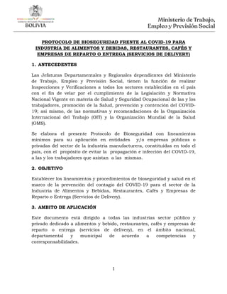 1
PROTOCOLO DE BIOSEGURIDAD FRENTE AL COVID-19 PARA
INDUSTRIA DE ALIMENTOS Y BEBIDAS, RESTAURANTES, CAFÉS Y
EMPRESAS DE REPARTO O ENTREGA (SERVICIOS DE DELIVERY)
1. ANTECEDENTES
Las Jefaturas Departamentales y Regionales dependientes del Ministerio
de Trabajo, Empleo y Previsión Social, tienen la función de realizar
Inspecciones y Verificaciones a todos los sectores establecidos en el país
con el fin de velar por el cumplimiento de la Legislación y Normativa
Nacional Vigente en materia de Salud y Seguridad Ocupacional de las y los
trabajadores, promoción de la Salud, prevención y contención del COVID-
19; así mismo, de las normativas y recomendaciones de la Organización
Internacional del Trabajo (OIT) y la Organización Mundial de la Salud
(OMS).
Se elabora el presente Protocolo de Bioseguridad con lineamientos
mínimos para su aplicación en entidades y/o empresas públicas o
privadas del sector de la industria manufacturera, constituidas en todo el
país, con el propósito de evitar la propagación e infección del COVID-19,
a las y los trabajadores que asistan a las mismas.
2. OBJETIVO
Establecer los lineamientos y procedimientos de bioseguridad y salud en el
marco de la prevención del contagio del COVID-19 para el sector de la
Industria de Alimentos y Bebidas, Restaurantes, Cafés y Empresas de
Reparto o Entrega (Servicios de Delivery).
3. AMBITO DE APLICACIÓN
Este documento está dirigido a todas las industrias sector público y
privado dedicado a alimentos y bebido, restaurantes, cafés y empresas de
reparto o entrega (servicios de delivery), en el ámbito nacional,
departamental y municipal de acuerdo a competencias y
corresponsabilidades.
 